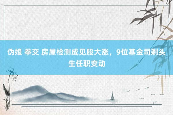 伪娘 拳交 房屋检测成见股大涨，9位基金司剃头生任职变动