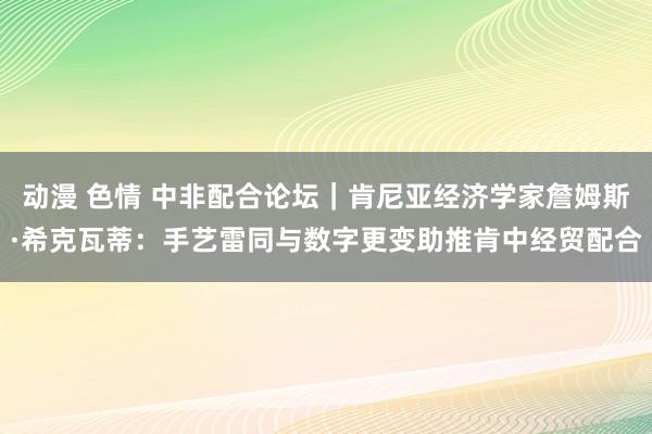 动漫 色情 中非配合论坛｜肯尼亚经济学家詹姆斯·希克瓦蒂：手艺雷同与数字更变助推肯中经贸配合