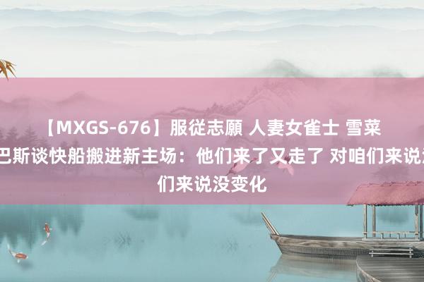 【MXGS-676】服従志願 人妻女雀士 雪菜 珍妮-巴斯谈快船搬进新主场：他们来了又走了 对咱们来说没变化