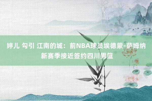 婷儿 勾引 江南的城：前NBA球员埃德蒙-萨姆纳 新赛季接近签约四川男篮