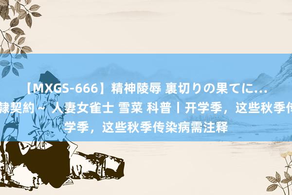 【MXGS-666】精神陵辱 裏切りの果てに… 後編 ～性奴隷契約～ 人妻女雀士 雪菜 科普丨开学季，这些秋季传染病需注释