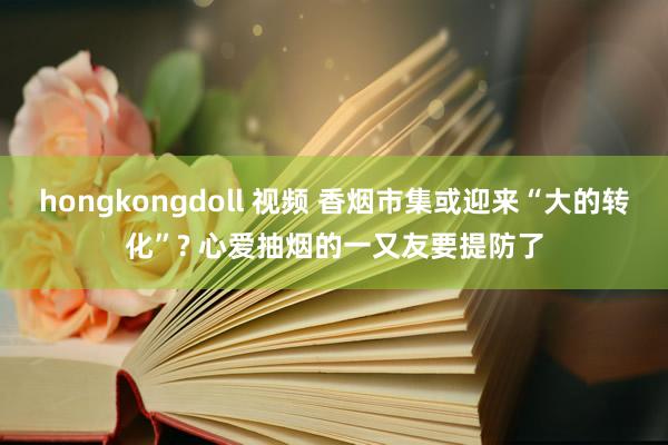 hongkongdoll 视频 香烟市集或迎来“大的转化”? 心爱抽烟的一又友要提防了