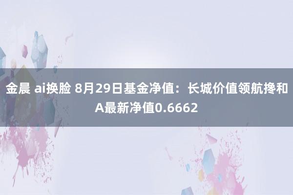 金晨 ai换脸 8月29日基金净值：长城价值领航搀和A最新净值0.6662