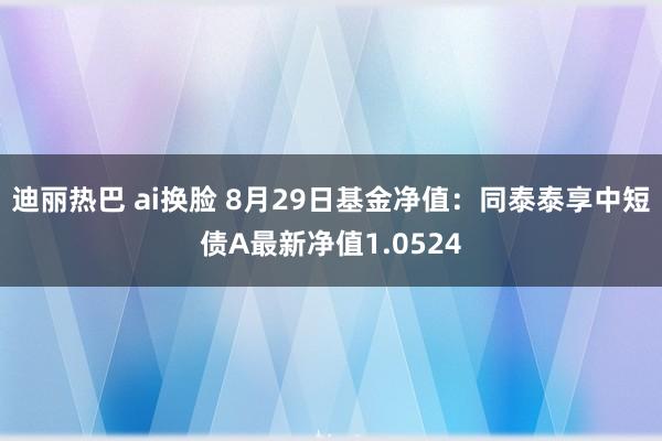 迪丽热巴 ai换脸 8月29日基金净值：同泰泰享中短债A最新净值1.0524