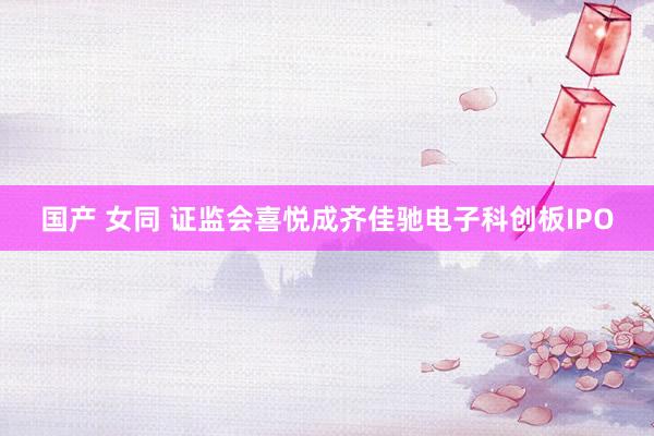 国产 女同 证监会喜悦成齐佳驰电子科创板IPO