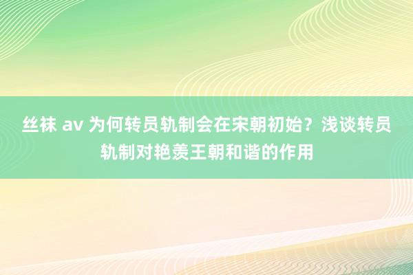 丝袜 av 为何转员轨制会在宋朝初始？浅谈转员轨制对艳羡王朝和谐的作用