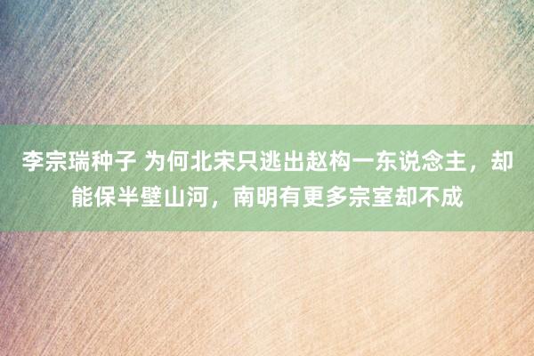 李宗瑞种子 为何北宋只逃出赵构一东说念主，却能保半壁山河，南明有更多宗室却不成