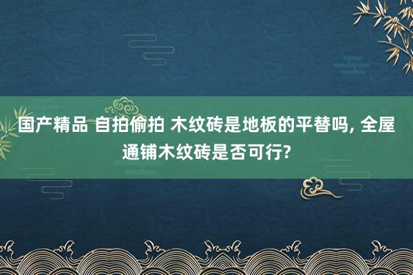 国产精品 自拍偷拍 木纹砖是地板的平替吗， 全屋通铺木纹砖是否可行?