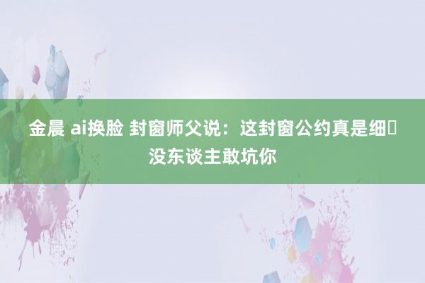 金晨 ai换脸 封窗师父说：这封窗公约真是细❗没东谈主敢坑你