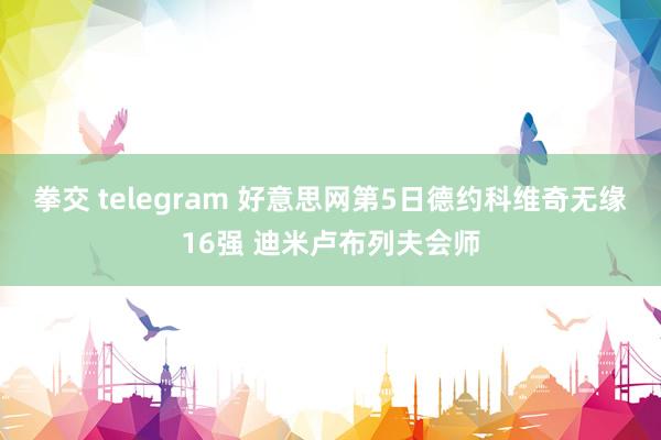 拳交 telegram 好意思网第5日德约科维奇无缘16强 迪米卢布列夫会师