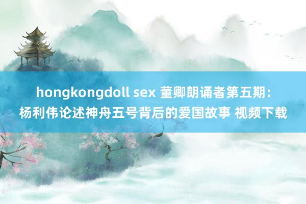 hongkongdoll sex 董卿朗诵者第五期：杨利伟论述神舟五号背后的爱国故事 视频下载