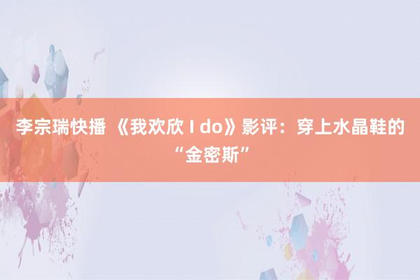 李宗瑞快播 《我欢欣 I do》影评：穿上水晶鞋的“金密斯”