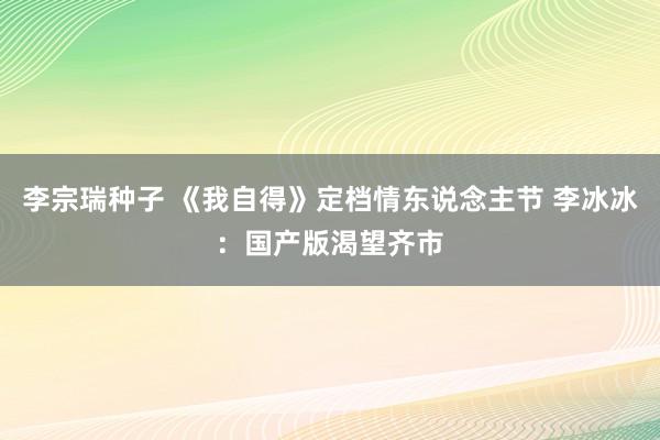 李宗瑞种子 《我自得》定档情东说念主节 李冰冰：国产版渴望齐市