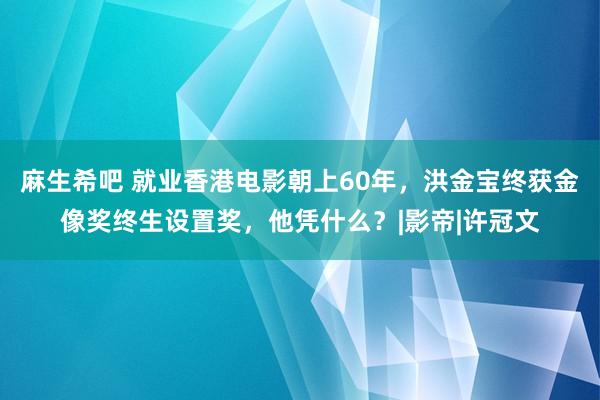 麻生希吧 就业香港电影朝上60年，洪金宝终获金像奖终生设置奖，他凭什么？|影帝|许冠文