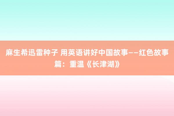 麻生希迅雷种子 用英语讲好中国故事——红色故事篇：重温《长津湖》