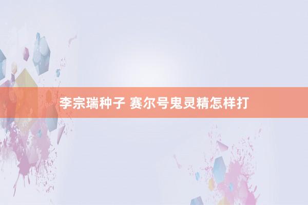 李宗瑞种子 赛尔号鬼灵精怎样打