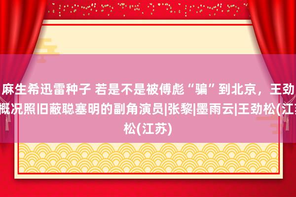 麻生希迅雷种子 若是不是被傅彪“骗”到北京，王劲松概况照旧蔽聪塞明的副角演员|张黎|墨雨云|王劲松(江苏)