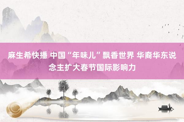 麻生希快播 中国“年味儿”飘香世界 华裔华东说念主扩大春节国际影响力