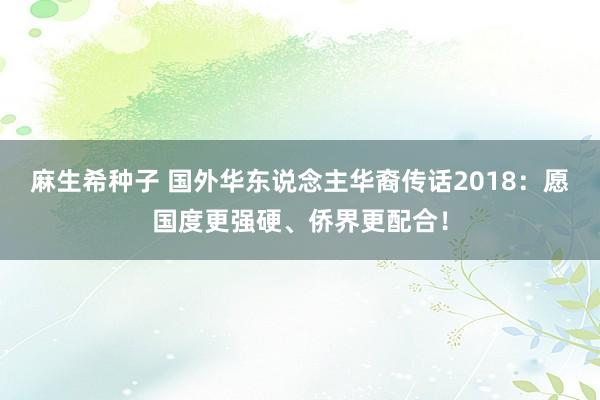 麻生希种子 国外华东说念主华裔传话2018：愿国度更强硬、侨界更配合！