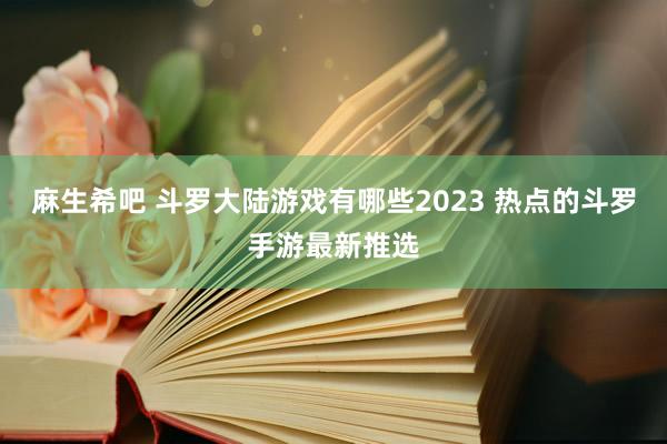 麻生希吧 斗罗大陆游戏有哪些2023 热点的斗罗手游最新推选