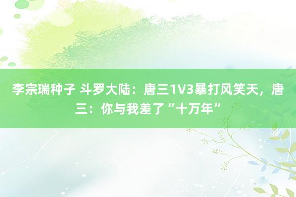 李宗瑞种子 斗罗大陆：唐三1V3暴打风笑天，唐三：你与我差了“十万年”