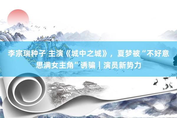 李宗瑞种子 主演《城中之城》，夏梦被“不好意思满女主角”诱骗｜演员新势力