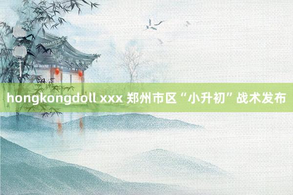 hongkongdoll xxx 郑州市区“小升初”战术发布