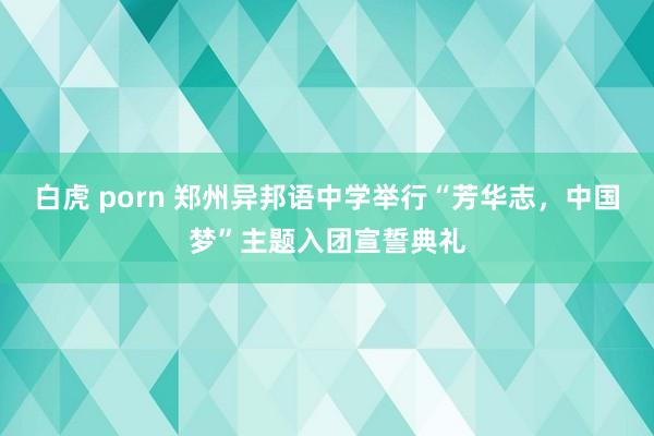 白虎 porn 郑州异邦语中学举行“芳华志，中国梦”主题入团宣誓典礼