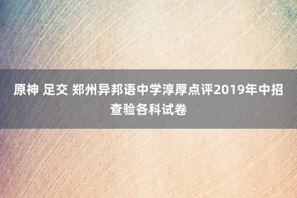 原神 足交 郑州异邦语中学淳厚点评2019年中招查验各科试卷