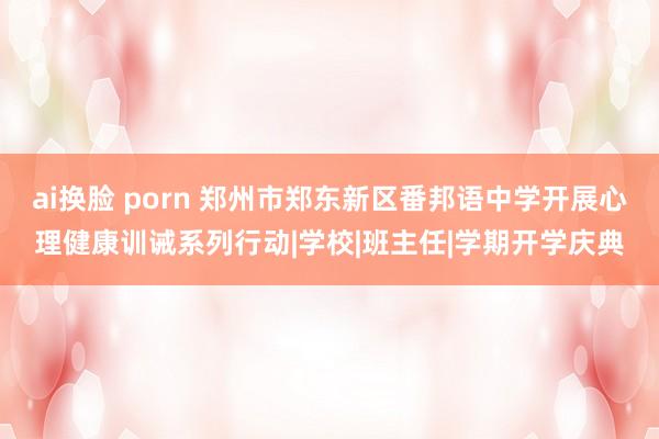 ai换脸 porn 郑州市郑东新区番邦语中学开展心理健康训诫系列行动|学校|班主任|学期开学庆典