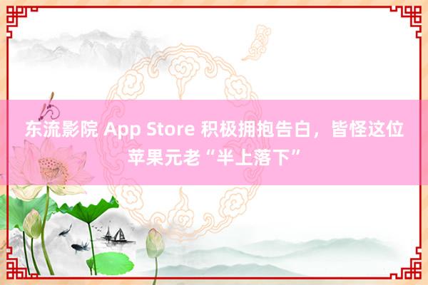 东流影院 App Store 积极拥抱告白，皆怪这位苹果元老“半上落下”