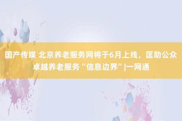 国产传媒 北京养老服务网将于6月上线，匡助公众卓越养老服务“信息边界”|一网通