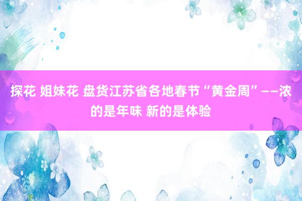 探花 姐妹花 盘货江苏省各地春节“黄金周”——浓的是年味 新的是体验