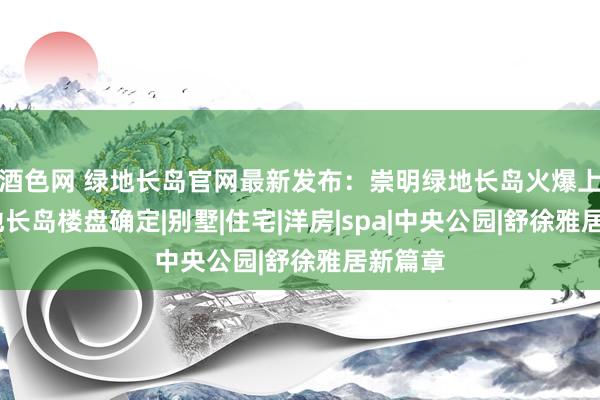 酒色网 绿地长岛官网最新发布：崇明绿地长岛火爆上市·绿地长岛楼盘确定|别墅|住宅|洋房|spa|中央公园|舒徐雅居新篇章