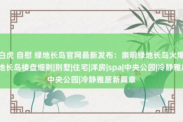 白虎 自慰 绿地长岛官网最新发布：崇明绿地长岛火爆上市·绿地长岛楼盘细则|别墅|住宅|洋房|spa|中央公园|冷静雅居新篇章