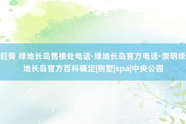 巨臀 绿地长岛售楼处电话·绿地长岛官方电话·崇明绿地长岛官方百科确定|别墅|spa|中央公园