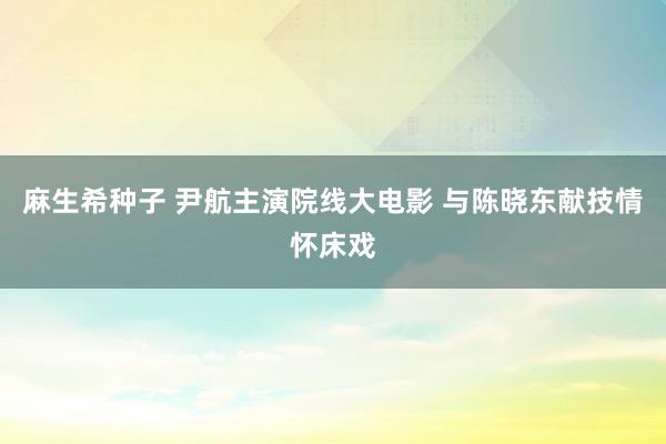 麻生希种子 尹航主演院线大电影 与陈晓东献技情怀床戏