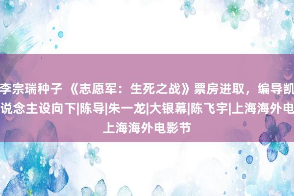 李宗瑞种子 《志愿军：生死之战》票房进取，编导凯歌东说念主设向下|陈导|朱一龙|大银幕|陈飞宇|上海海外电影节