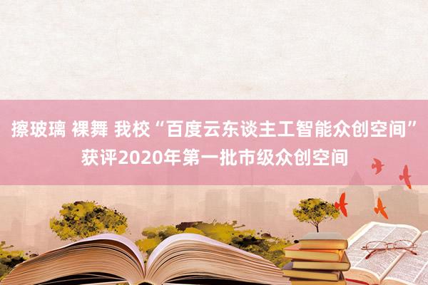 擦玻璃 裸舞 我校“百度云东谈主工智能众创空间”获评2020年第一批市级众创空间