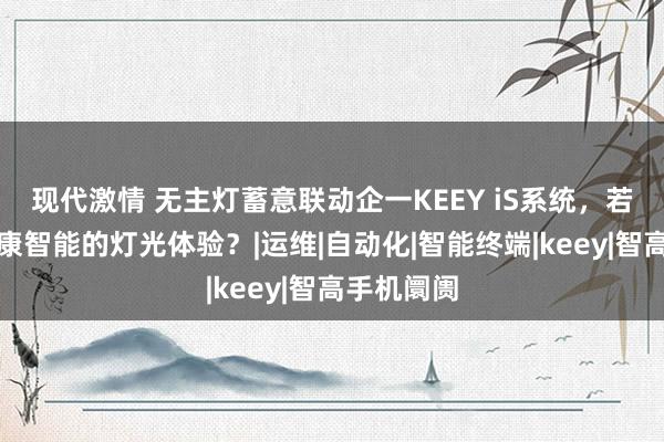 现代激情 无主灯蓄意联动企一KEEY iS系统，若何收场健康智能的灯光体验？|运维|自动化|智能终端|keey|智高手机阛阓