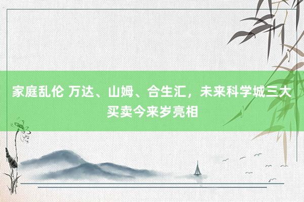 家庭乱伦 万达、山姆、合生汇，未来科学城三大买卖今来岁亮相