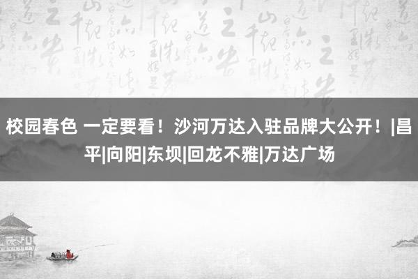 校园春色 一定要看！沙河万达入驻品牌大公开！|昌平|向阳|东坝|回龙不雅|万达广场