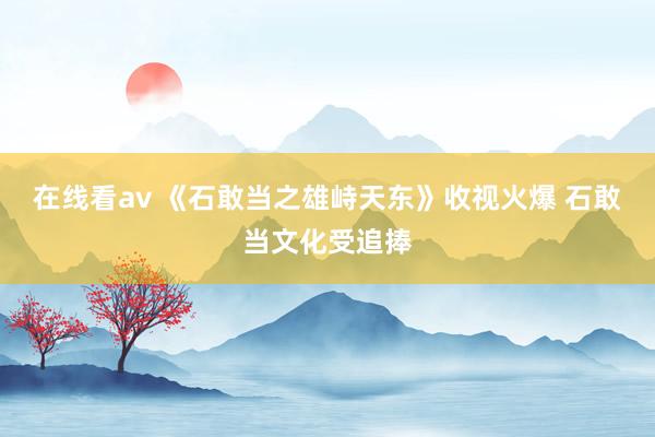 在线看av 《石敢当之雄峙天东》收视火爆 石敢当文化受追捧