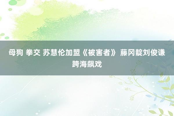 母狗 拳交 苏慧伦加盟《被害者》 藤冈靛刘俊谦跨海飙戏