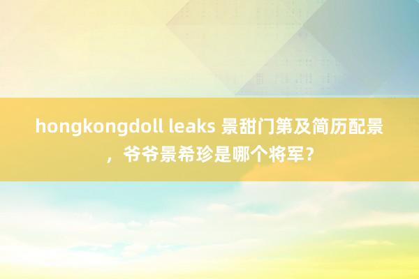 hongkongdoll leaks 景甜门第及简历配景，爷爷景希珍是哪个将军？