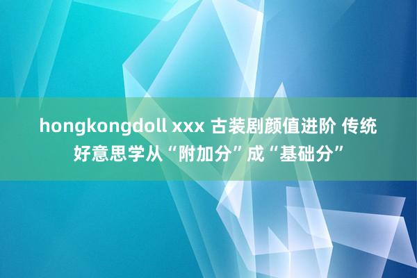 hongkongdoll xxx 古装剧颜值进阶 传统好意思学从“附加分”成“基础分”