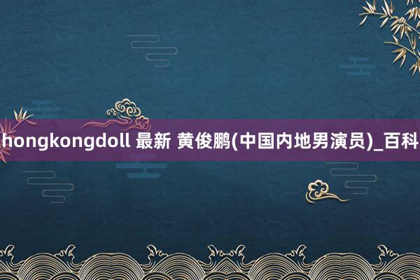 hongkongdoll 最新 黄俊鹏(中国内地男演员)_百科