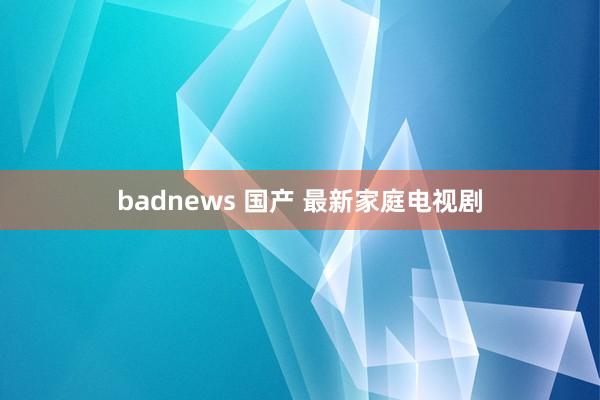 badnews 国产 最新家庭电视剧