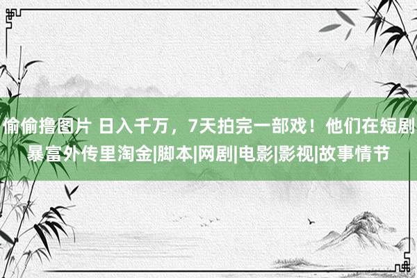 偷偷撸图片 日入千万，7天拍完一部戏！他们在短剧暴富外传里淘金|脚本|网剧|电影|影视|故事情节