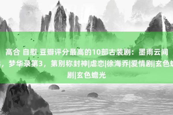 高合 自慰 豆瓣评分最高的10部古装剧：墨雨云间第8，梦华录第3，第别称封神|虐恋|徐海乔|爱情剧|玄色蟾光